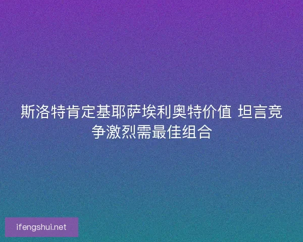 斯洛特肯定基耶萨埃利奥特价值 坦言竞争激烈需最佳组合