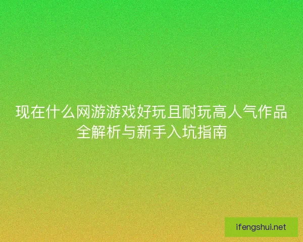 现在什么网游游戏好玩且耐玩高人气作品全解析与新手入坑指南