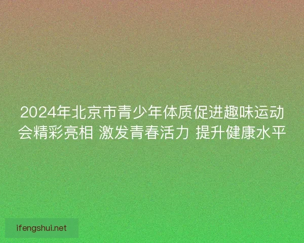 2024年北京市青少年体质促进趣味运动会精彩亮相 激发青春活力 提升健康水平