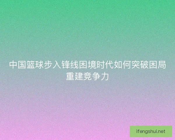 中国篮球步入锋线困境时代如何突破困局重建竞争力