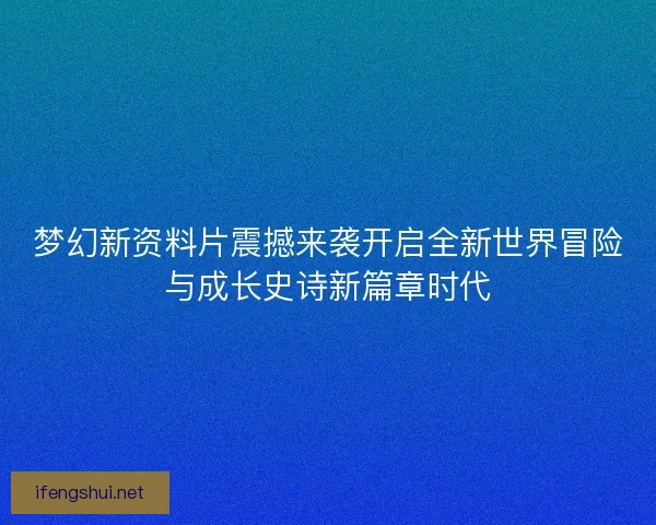 梦幻新资料片震撼来袭开启全新世界冒险与成长史诗新篇章时代