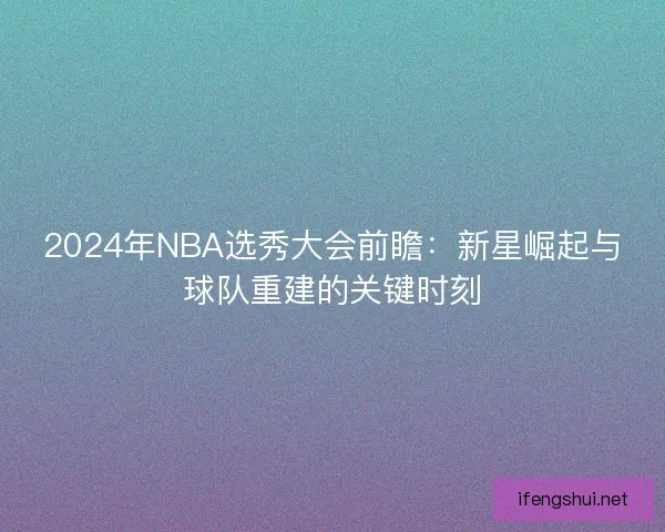 2024年NBA选秀大会前瞻：新星崛起与球队重建的关键时刻