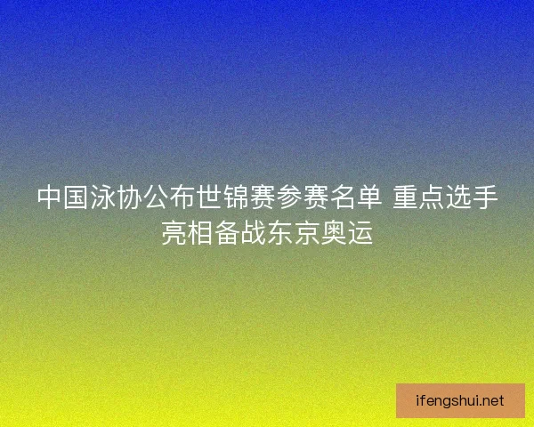 中国泳协公布世锦赛参赛名单 重点选手亮相备战东京奥运
