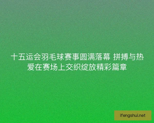十五运会羽毛球赛事圆满落幕 拼搏与热爱在赛场上交织绽放精彩篇章