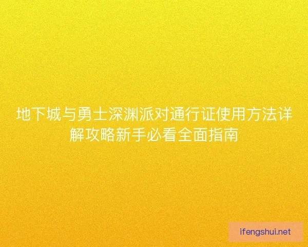 地下城与勇士深渊派对通行证使用方法详解攻略新手必看全面指南