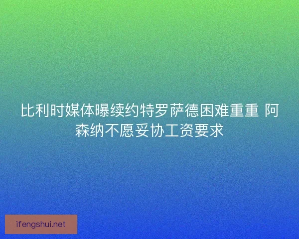 比利时媒体曝续约特罗萨德困难重重 阿森纳不愿妥协工资要求