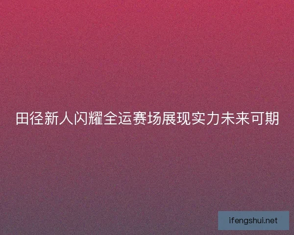 田径新人闪耀全运赛场展现实力未来可期