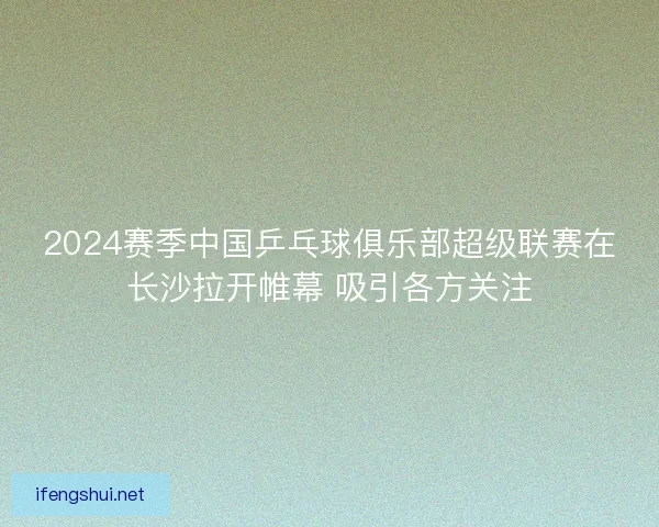 2024赛季中国乒乓球俱乐部超级联赛在长沙拉开帷幕 吸引各方关注