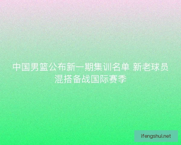中国男篮公布新一期集训名单 新老球员混搭备战国际赛季