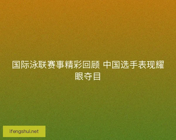 国际泳联赛事精彩回顾 中国选手表现耀眼夺目