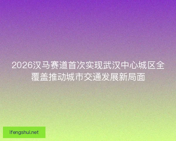 2026汉马赛道首次实现武汉中心城区全覆盖推动城市交通发展新局面