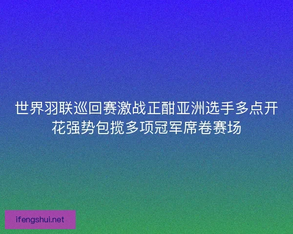 世界羽联巡回赛激战正酣亚洲选手多点开花强势包揽多项冠军席卷赛场