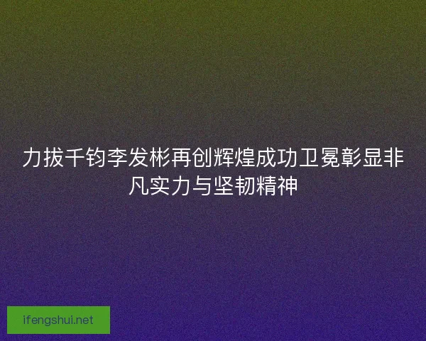力拔千钧李发彬再创辉煌成功卫冕彰显非凡实力与坚韧精神