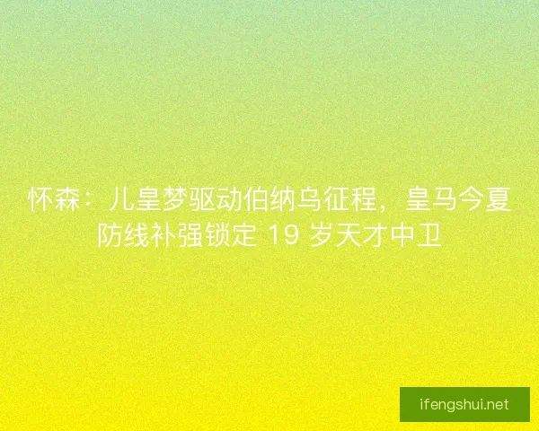 怀森：儿皇梦驱动伯纳乌征程，皇马今夏防线补强锁定 19 岁天才中卫