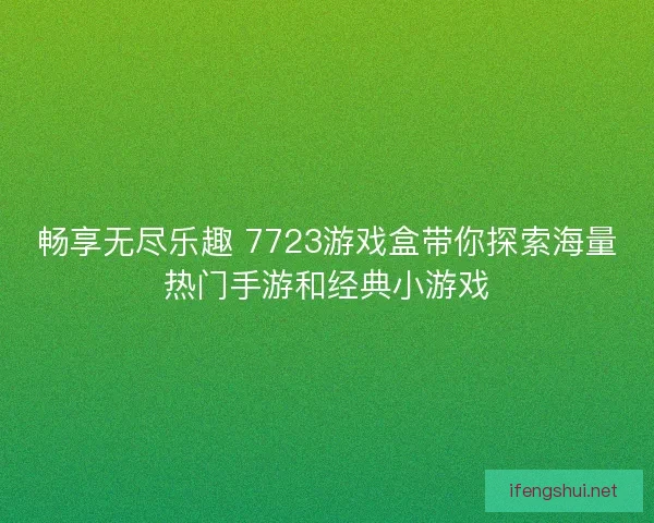 畅享无尽乐趣 7723游戏盒带你探索海量热门手游和经典小游戏