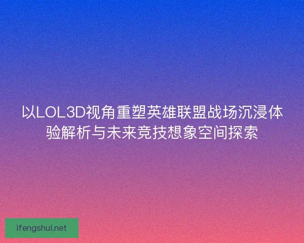 以LOL3D视角重塑英雄联盟战场沉浸体验解析与未来竞技想象空间探索