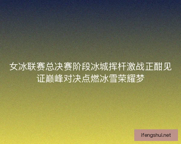 女冰联赛总决赛阶段冰城挥杆激战正酣见证巅峰对决点燃冰雪荣耀梦