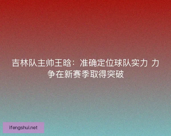 吉林队主帅王晗：准确定位球队实力 力争在新赛季取得突破