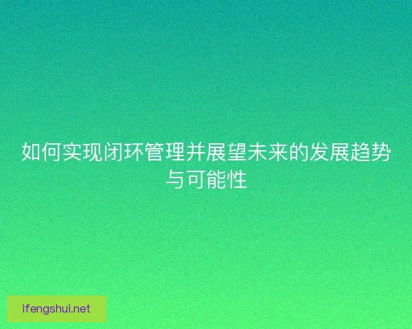 如何实现闭环管理并展望未来的发展趋势与可能性 如何实现闭环管理并展望未来的发展趋势与可能性