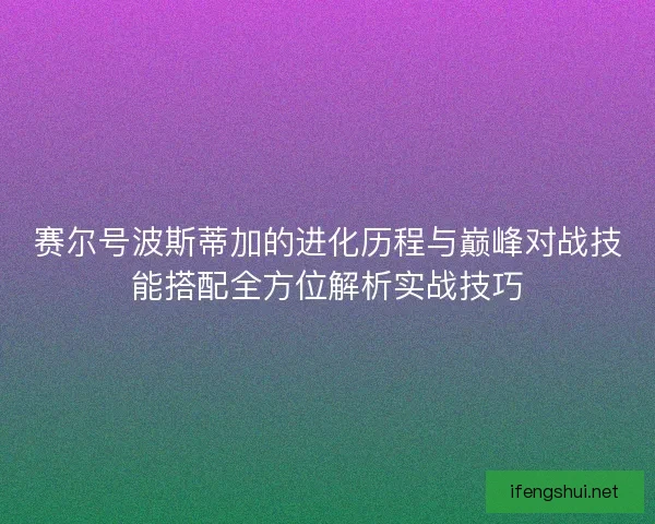 赛尔号波斯蒂加的进化历程与巅峰对战技能搭配全方位解析实战技巧 赛尔号波斯蒂加的进化历程与巅峰对战技能搭配全方位解析实战技巧
