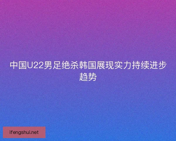 中国U22男足绝杀韩国展现实力持续进步趋势