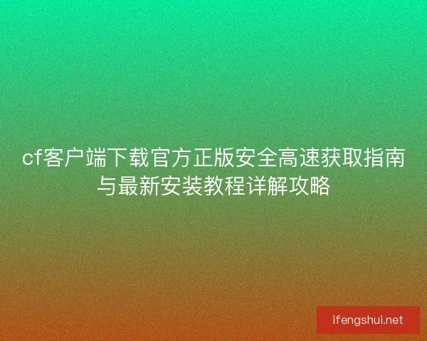 cf客户端下载官方正版安全高速获取指南与最新安装教程详解攻略
