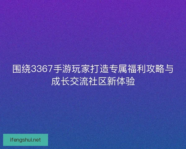 围绕3367手游玩家打造专属福利攻略与成长交流社区新体验