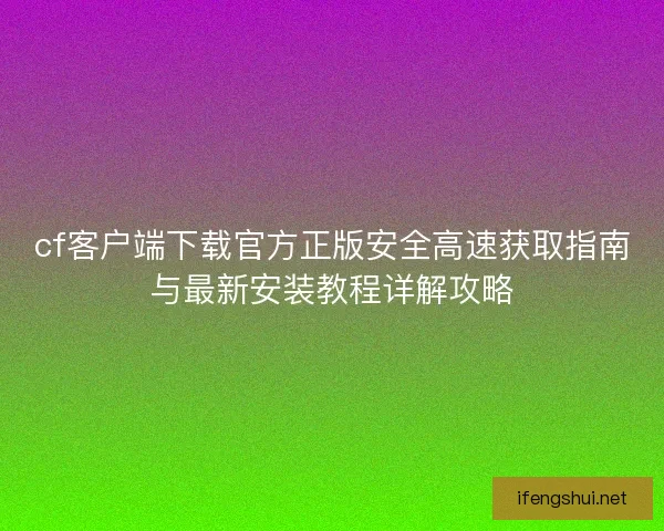 cf客户端下载官方正版安全高速获取指南与最新安装教程详解攻略