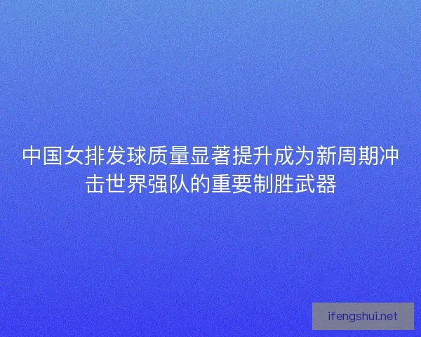 中国女排发球质量显著提升成为新周期冲击世界强队的重要制胜武器