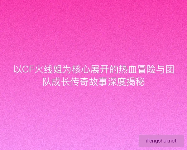 以CF火线姐为核心展开的热血冒险与团队成长传奇故事深度揭秘